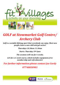 GOLF at Stowmarket Golf Centre/ Archery Club Golf is a sociable lifelong sport that everybody can enjoy. Meet new people, learn a new skill and get active! Thursdays 10.30am-11.30am Starts: Thursday 19th June