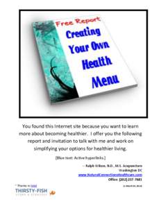 You found this Internet site because you want to learn more about becoming healthier. I offer you the following report and invitation to talk with me and work on simplifying your options for healthier living. [Blue text: