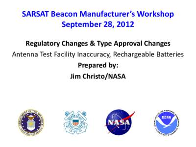 SARSAT Beacon Manufacturer’s Workshop September 28, 2012 Regulatory Changes & Type Approval Changes Antenna Test Facility Inaccuracy, Rechargeable Batteries Prepared by: Jim Christo/NASA