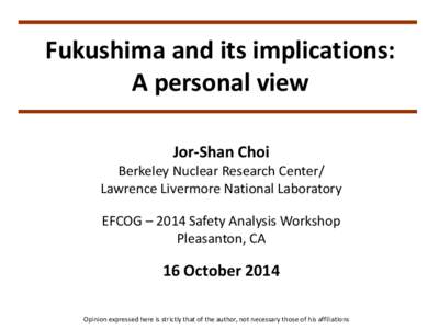 Fukushima and its implications: A personal view Jor-Shan Choi Berkeley Nuclear Research Center/ Lawrence Livermore National Laboratory EFCOG – 2014 Safety Analysis Workshop