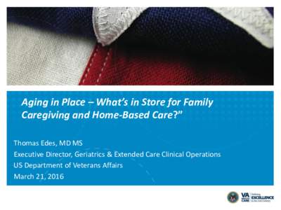 Aging in Place – What’s in Store for Family Caregiving and Home-Based Care?” Thomas Edes, MD MS Executive Director, Geriatrics & Extended Care Clinical Operations US Department of Veterans Affairs March 21, 2016