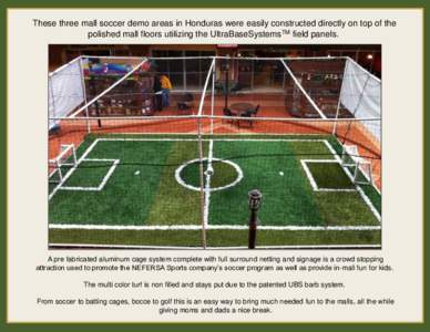 These three mall soccer demo areas in Honduras were easily constructed directly on top of the polished mall floors utilizing the UltraBaseSystemsTM field panels. A pre fabricated aluminum cage system complete with full s