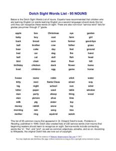 Dolch Sight Words List - 95 NOUNS Below is the Dolch Sight Words List of nouns. Experts have recommended that children who are learning English (or adults learning English as a second language) should study this list unt