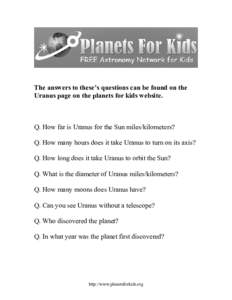 The answers to these’s questions can be found on the Uranus page on the planets for kids website. Q. How far is Uranus for the Sun miles/kilometers? Q. How many hours does it take Uranus to turn on its axis? Q. How lon