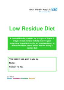 Low Residue Diet A low residue diet is easier for your gut to digest. It may be recommended to help improve your symptoms, to prepare you for an investigation or to reintroduce food after a period without eating a normal