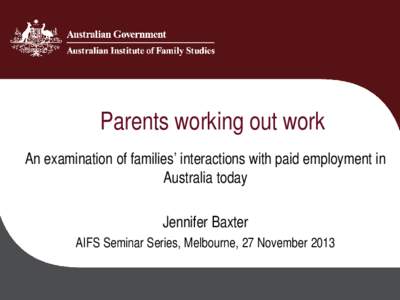 Parents working out work An examination of families’ interactions with paid employment in Australia today Jennifer Baxter AIFS Seminar Series, Melbourne, 27 November 2013