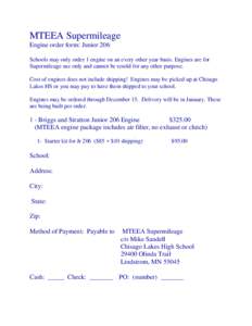 MTEEA Supermileage Engine order form: Junior 206 Schools may only order 1 engine on an every other year basis. Engines are for Supermileage use only and cannot be resold for any other purpose. Cost of engines does not in