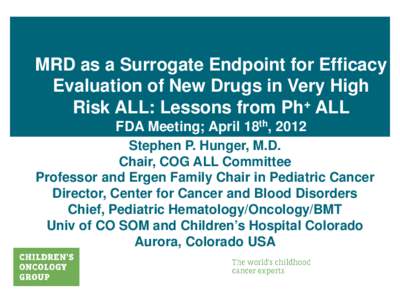 MRD as a Surrogate Endpoint for Efficacy Evaluation of New Drugs in Very High Risk ALL: Lessons from Ph+ ALL FDA Meeting; April 18th, 2012 Stephen P. Hunger, M.D. Chair, COG ALL Committee