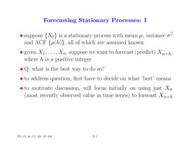 Forecasting Stationary Processes: I • suppose {Xt} is a stationary process with mean µ, variance σ 2 and ACF {ρ(h)}, all of which are assumed known • given X1, . . . , Xn, suppose we want to forecast (predict) Xn+