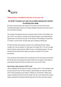 PRESS RELEASE: FOR IMMEDIATE RELEASE: 29th NovemberBT SPORT TO MAKE iCITY AND THE OLYMPIC BROADCAST CENTRE ITS PRODUCTION HOME BT today announced that it has chosen iCITY and the north end of the former Internatio