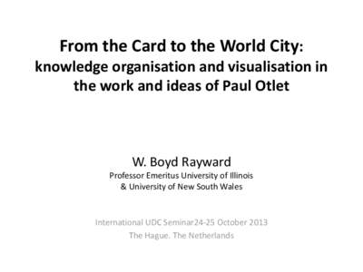 From the Card to the World City: knowledge organisation and visualisation in the work and ideas of Paul Otlet W. Boyd Rayward Professor Emeritus University of Illinois