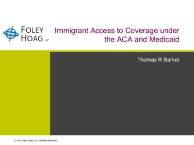 Immigrant Access to Coverage under the ACA and Medicaid Thomas R Barker © 2015 Foley Hoag LLP. All Rights Reserved.
