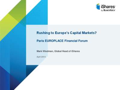 Rushing to Europe’s Capital Markets? Paris EUROPLACE Financial Forum Mark Wiedman, Global Head of iShares April 2014