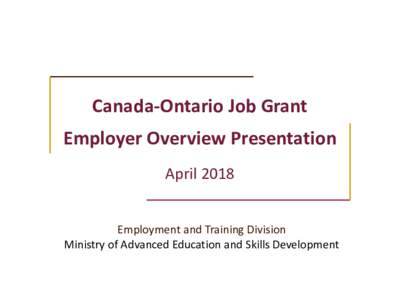 Canada-Ontario Job Grant Employer Overview Presentation April 2018 Employment and Training Division Ministry of Advanced Education and Skills Development