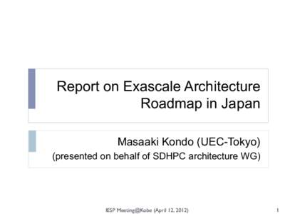 Report on Exascale Architecture Roadmap in Japan	
  Masaaki Kondo (UEC-Tokyo) (presented on behalf of SDHPC architecture WG)	
   IESP Meeting@Kobe (April 12, 2012)