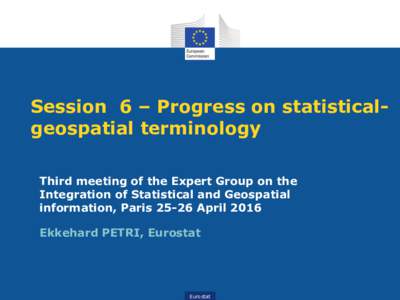 Session 6 – Progress on statisticalgeospatial terminology Third meeting of the Expert Group on the Integration of Statistical and Geospatial information, ParisApril 2016 Ekkehard PETRI, Eurostat