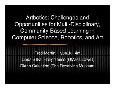 Artbotics: Challenges and Opportunities for Multi-Disciplinary, Community-Based Learning in Computer Science, Robotics, and Art Fred Martin, Hyun Ju Kim, Linda Silka, Holly Yanco (UMass Lowell)