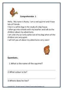 Comprehension 1 Hello. My name is Nutty. I am a red squirrel and I have lots of friends. I live in a white bag in the study of a big house. I often go into schools with my teacher and talk to the children about my advent