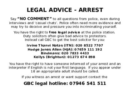 LEGAL ADVICE - ARREST Say “NO COMMENT” to all questions from police, even during interviews and ‘casual chats’. Police often need more evidence and may try to deceive and pressure you into incriminating yourself.