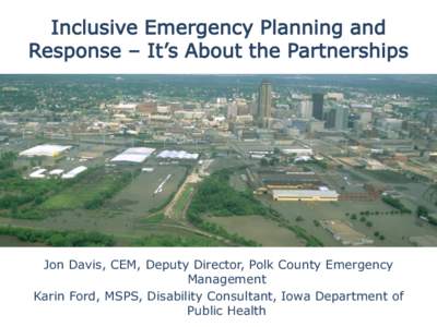 Inclusive Emergency Planning and Response – It’s About the Partnerships Jon Davis, CEM, Deputy Director, Polk County Emergency Management Karin Ford, MSPS, Disability Consultant, Iowa Department of