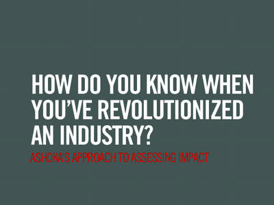 HOW DO YOU KNOW WHEN YOU’VE REVOLUTIONIZED AN INDUSTRY? ASHOKA’S APPROACH TO ASSESSING IMPACT