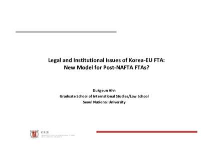 Legal and Institutional Issues of Korea‐EU FTA:  New Model for Post‐NAFTA FTAs? Dukgeun Ahn Graduate School of International Studies/Law School Seoul National University