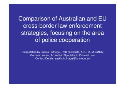 Comparison of Australian and EU cross-border law enforcement strategies, focusing on the area of police cooperation Presentation by Saskia Hufnagel, PhD candidate, ANU, LL.M. (ANU); German Lawyer, Accredited Specialist i