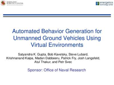 Automated Behavior Generation for Unmanned Ground Vehicles Using Virtual Environments Satyandra K. Gupta, Bob Kavetsky, Steve Lubard, Krishnanand Kaipa, Madan Dabbeeru, Patrick Fry, Josh Langsfeld, Atul Thakur, and Petr 