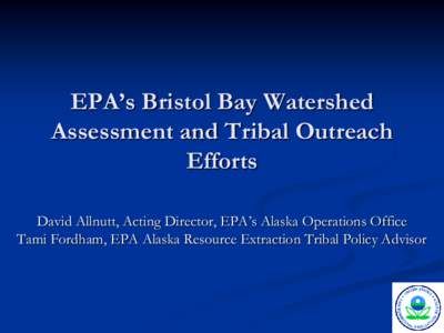 EPA’s Bristol Bay Watershed Assessment and Tribal Outreach Efforts David Allnutt, Acting Director, EPA’s Alaska Operations Office Tami Fordham, EPA Alaska Resource Extraction Tribal Policy Advisor