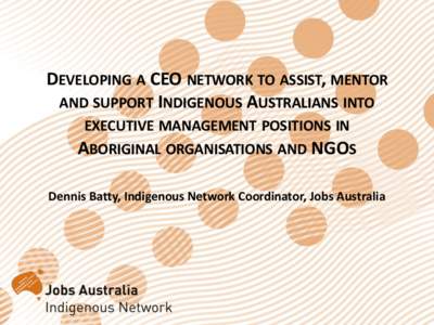 DEVELOPING A CEO NETWORK TO ASSIST, MENTOR AND SUPPORT INDIGENOUS AUSTRALIANS INTO EXECUTIVE MANAGEMENT POSITIONS IN ABORIGINAL ORGANISATIONS AND NGOS Dennis Batty, Indigenous Network Coordinator, Jobs Australia