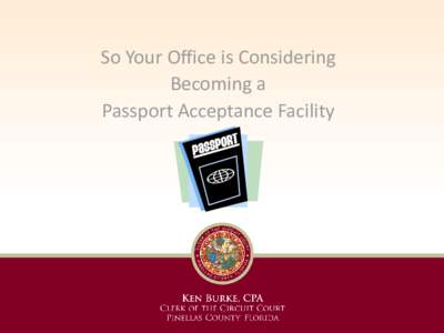 So Your Office is Considering Becoming a Passport Acceptance Facility Presenters: Ken Burke, Clerk of Court & Comptroller