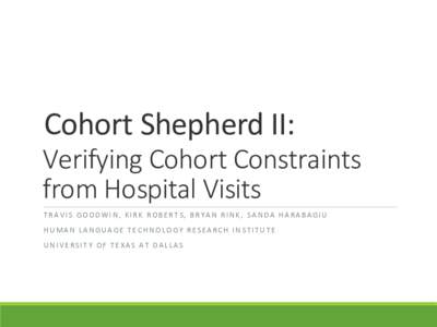 Cohort Shepherd II: Verifying Cohort Constraints from Hospital Visits TRAVIS GOODWIN, KIRK ROBERTS, BRYAN RINK, SANDA HARABAGIU HUMAN LANGUAGE TECHNOLOGY RESEARCH INSTITUTE UNIVERSITY OF TEXAS AT DALLAS