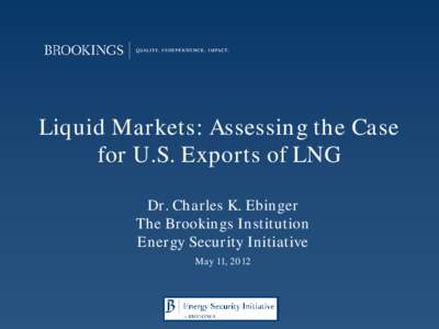 Liquid Markets: Assessing the Case for U.S. Exports of LNG Dr. Charles K. Ebinger The Brookings Institution Energy Security Initiative May 11, 2012