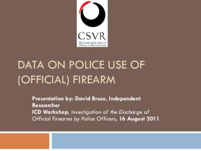 DATA ON POLICE USE OF (OFFICIAL) FIREARM Presentation by: David Bruce, Independent Researcher ICD Workshop, Investigation of the Discharge of Official Firearms by Police Officers, 16 August 2011