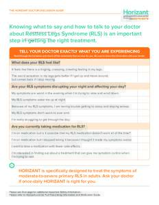 THE HORIZANT DOCTOR DISCUSSION GUIDE  Knowing what to say and how to talk to your doctor about Restless Legs Syndrome (RLS) is an important step in getting the right treatment. TELL YOUR DOCTOR EXACTLY WHAT YOU ARE EXPER