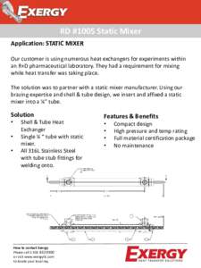 RD #1005 Static Mixer Application: STATIC MIXER Our customer is using numerous heat exchangers for experiments within an R+D pharmaceutical laboratory. They had a requirement for mixing while heat transfer was taking pla