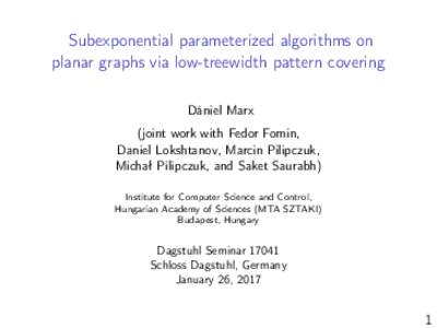 Subexponential parameterized algorithms on planar graphs via low-treewidth pattern covering Dániel Marx (joint work with Fedor Fomin, Daniel Lokshtanov, Marcin Pilipczuk, Michał Pilipczuk, and Saket Saurabh)