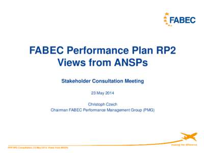 FABEC Performance Plan RP2 Views from ANSPs Stakeholder Consultation Meeting 23 May 2014 Christoph Czech Chairman FABEC Performance Management Group (PMG)