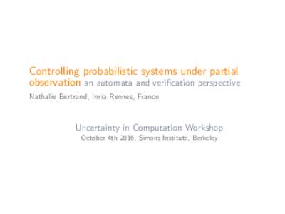 Controlling probabilistic systems under partial observation an automata and verification perspective Nathalie Bertrand, Inria Rennes, France Uncertainty in Computation Workshop October 4th 2016, Simons Institute, Berkele