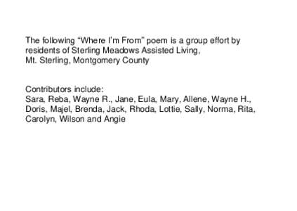 The following “Where I’m From” poem is a group effort by residents of Sterling Meadows Assisted Living, Mt. Sterling, Montgomery County Contributors include: Sara, Reba, Wayne R., Jane, Eula, Mary, Allene, Wayne H.