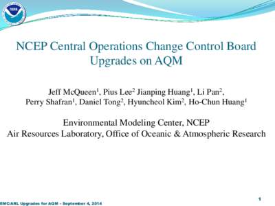 NCEP Central Operations Change Control Board Upgrades on AQM Jeff McQueen1, Pius Lee2 Jianping Huang1, Li Pan2, Perry Shafran1, Daniel Tong2, Hyuncheol Kim2, Ho-Chun Huang1  Environmental Modeling Center, NCEP
