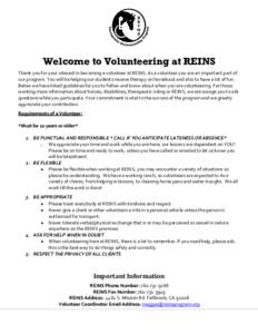 Welcome to Volunteering at REINS Thank you for your interest in becoming a volunteer at REINS. As a volunteer you are an important part of our program. You will be helping our students receive therapy on horseback and al