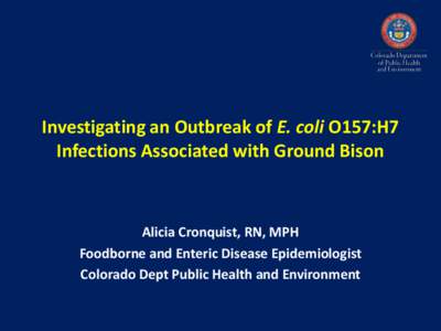 Investigating an Outbreak of E. coli O157:H7 Infections Associated with Ground Bison Alicia Cronquist, RN, MPH Foodborne and Enteric Disease Epidemiologist Colorado Dept Public Health and Environment