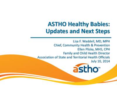ASTHO Healthy Babies: Updates and Next Steps Lisa F. Waddell, MD, MPH Chief, Community Health & Prevention Ellen Pliska, MHS, CPH Family and Child Health Director