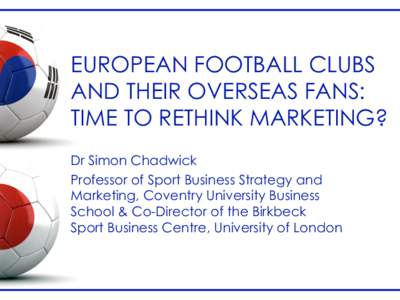 EUROPEAN FOOTBALL CLUBS AND THEIR OVERSEAS FANS: TIME TO RETHINK MARKETING? Dr Simon Chadwick Professor of Sport Business Strategy and Marketing, Coventry University Business