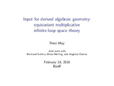 Input for derived algebraic geometry: equivariant multiplicative infinite loop space theory Peter May Joint work with Bertrand Guillou, Mona Merling, and Angelica Osorno