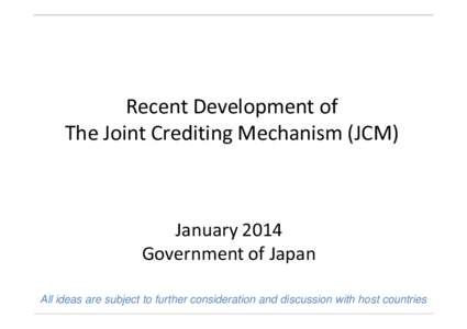 Recent Development of The Joint Crediting Mechanism (JCM) January 2014 Government of Japan All ideas are subject to further consideration and discussion with host countries