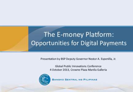 The E-money Platform: Opportunities for Digital Payments Presentation by BSP Deputy Governor Nestor A. Espenilla, Jr. Global Public Innovations Conference 4 October 2013, Crowne Plaza Manila Galleria
