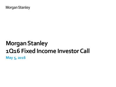 ​Morgan Stanley 1Q16 Fixed Income Investor Call ​May 5, 2016 Notice The information provided herein may include certain non-GAAP financial measures. The reconciliation of such