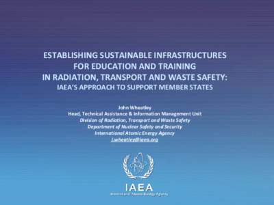 ESTABLISHING SUSTAINABLE INFRASTRUCTURES FOR EDUCATION AND TRAINING IN RADIATION, TRANSPORT AND WASTE SAFETY: IAEA’S APPROACH TO SUPPORT MEMBER STATES John Wheatley Head, Technical Assistance & Information Management U